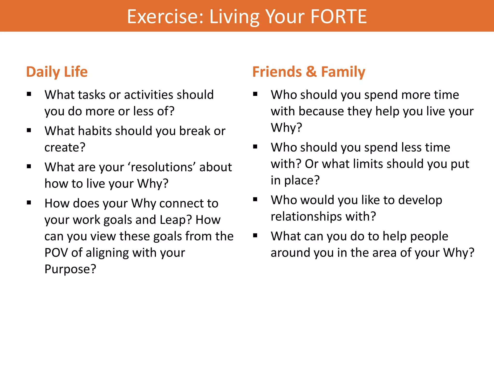 Exercise: Living Your FORTE

Daily Life                            Friends & Family
 What tasks or activities should      Who should you spend more time
  you do more or less of?               with because they help you live your
 What habits should you break or       Why?
  create?                              Who should you spend less time
 What are your ‘resolutions’ about     with? Or what limits should you put
  how to live your Why?                 in place?
 How does your Why connect to         Who would you like to develop
  your work goals and Leap? How         relationships with?
  can you view these goals from the    What can you do to help people
  POV of aligning with your             around you in the area of your Why?
  Purpose?
 