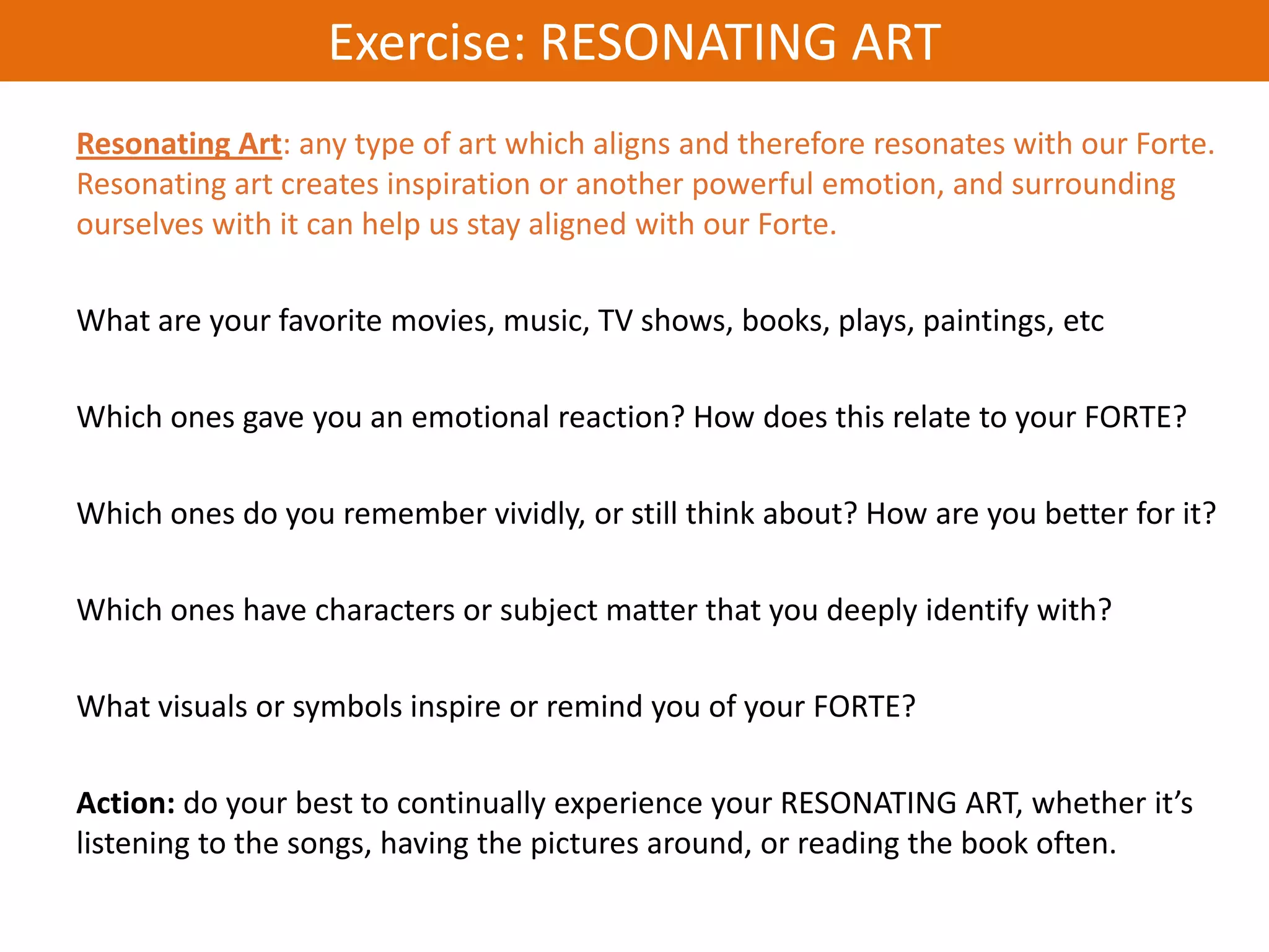 Exercise: RESONATING ART
Resonating Art: any type of art which aligns and therefore resonates with our Forte.
Resonating art creates inspiration or another powerful emotion, and surrounding
ourselves with it can help us stay aligned with our Forte.

What are your favorite movies, music, TV shows, books, plays, paintings, etc

Which ones gave you an emotional reaction? How does this relate to your FORTE?

Which ones do you remember vividly, or still think about? How are you better for it?

Which ones have characters or subject matter that you deeply identify with?

What visuals or symbols inspire or remind you of your FORTE?

Action: do your best to continually experience your RESONATING ART, whether it’s
listening to the songs, having the pictures around, or reading the book often.
 