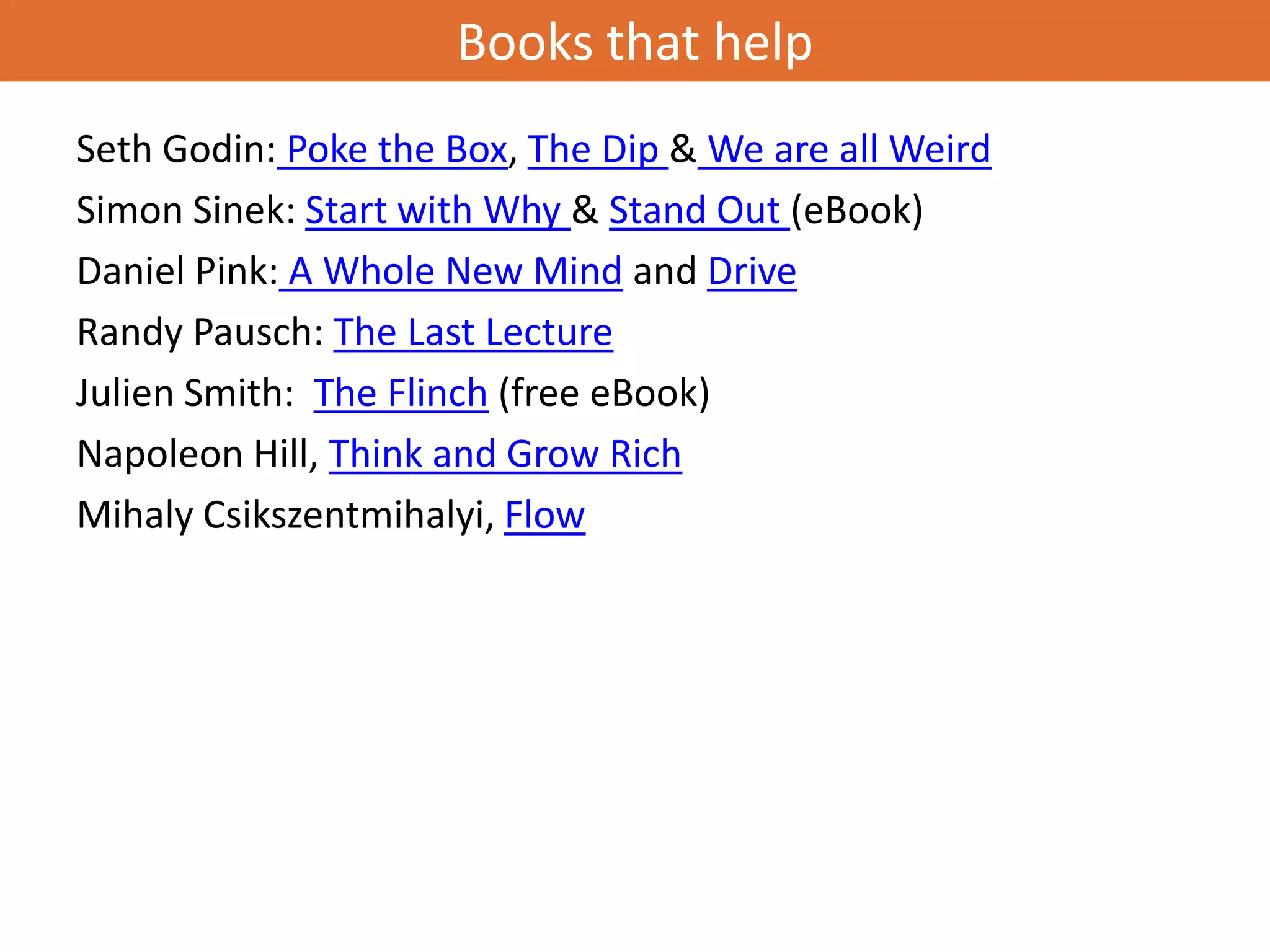 Books that help
Seth Godin: Poke the Box, The Dip & We are all Weird
Simon Sinek: Start with Why & Stand Out (eBook)
Daniel Pink: A Whole New Mind and Drive
Randy Pausch: The Last Lecture
Julien Smith: The Flinch (free eBook)
Napoleon Hill, Think and Grow Rich
Mihaly Csikszentmihalyi, Flow
 