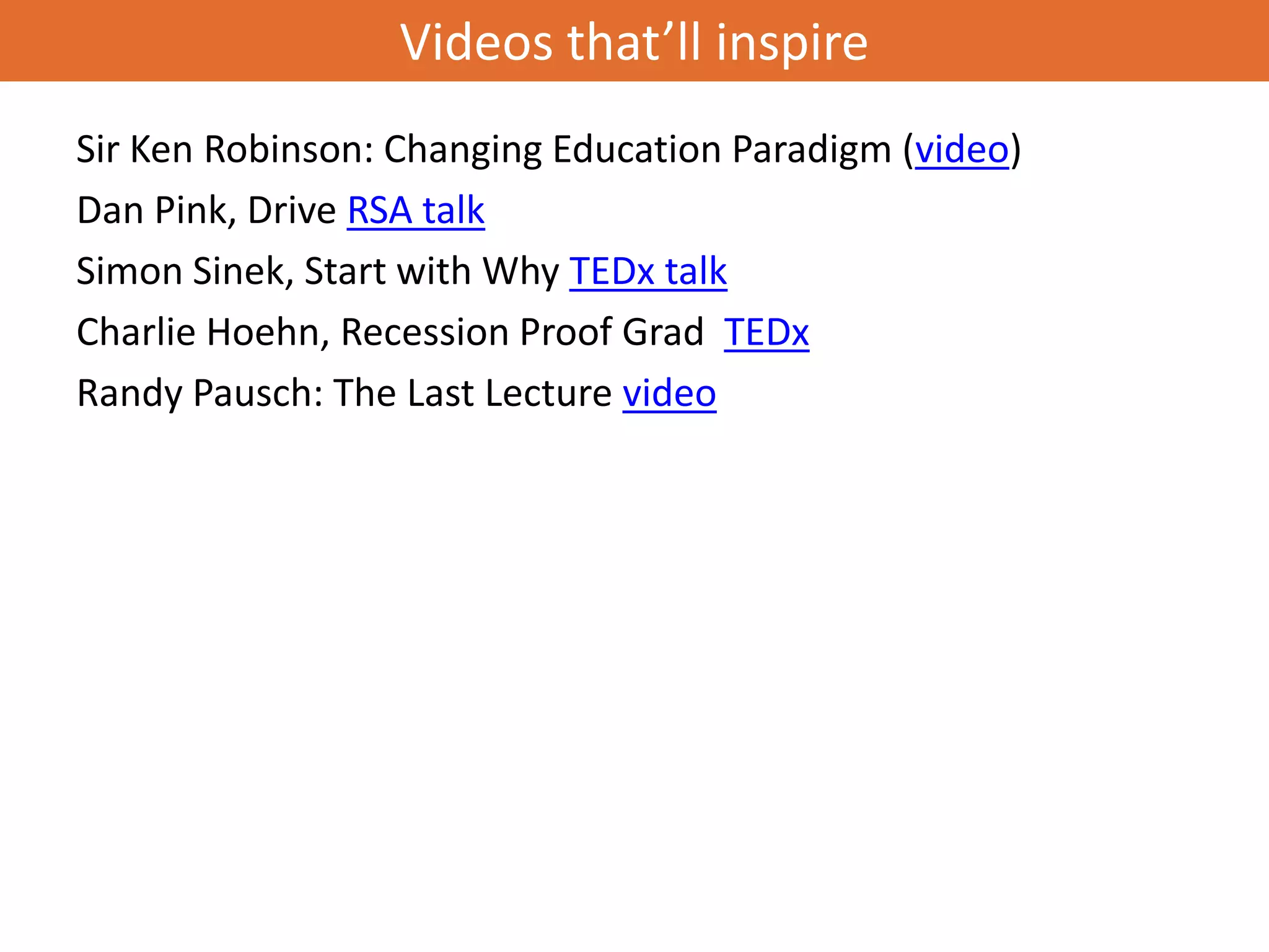 Videos that’ll inspire
Sir Ken Robinson: Changing Education Paradigm (video)
Dan Pink, Drive RSA talk
Simon Sinek, Start with Why TEDx talk
Charlie Hoehn, Recession Proof Grad TEDx
Randy Pausch: The Last Lecture video
 