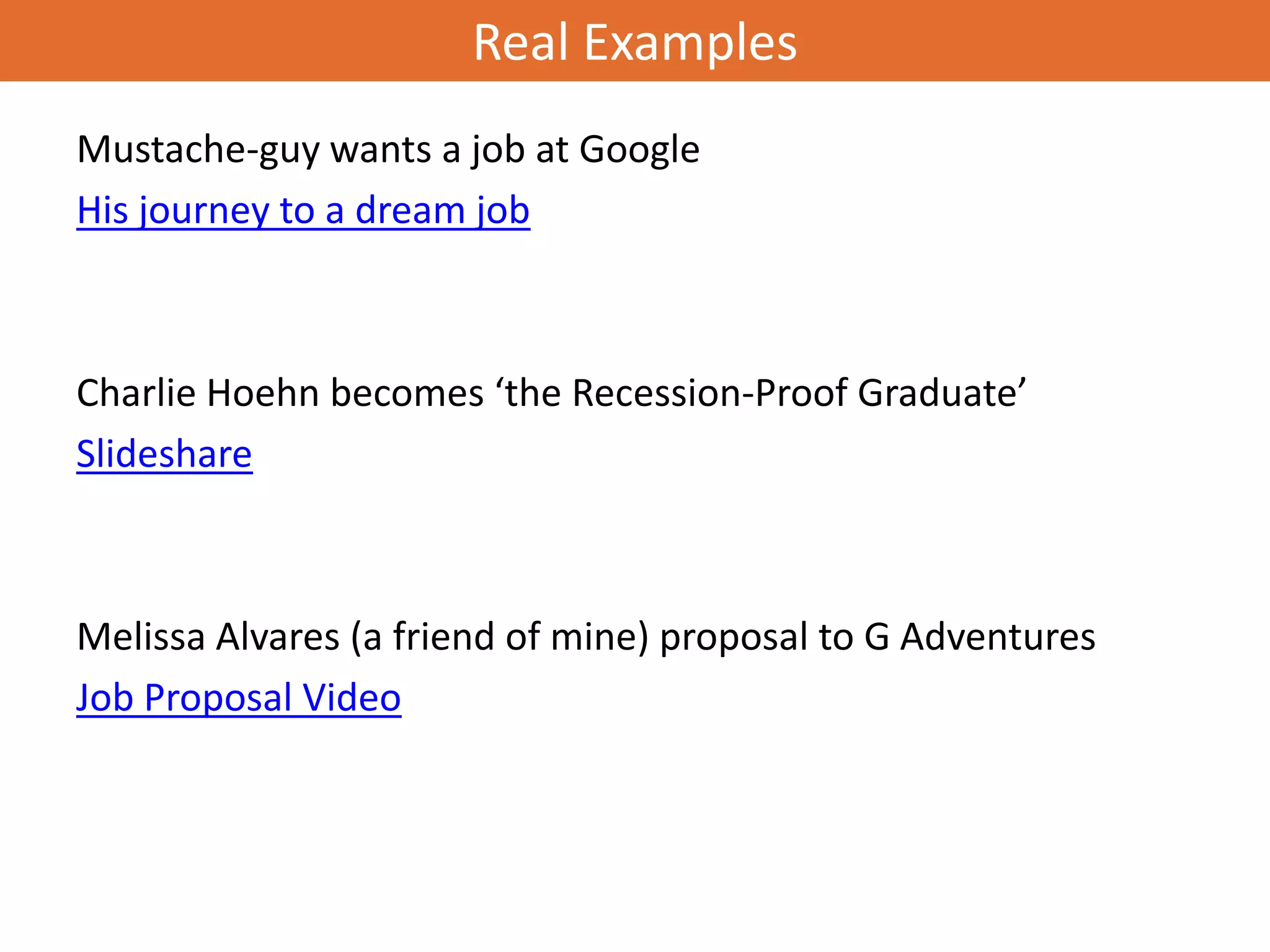Real Examples
Mustache-guy wants a job at Google
His journey to a dream job



Charlie Hoehn becomes ‘the Recession-Proof Graduate’
Slideshare



Melissa Alvares (a friend of mine) proposal to G Adventures
Job Proposal Video
 
