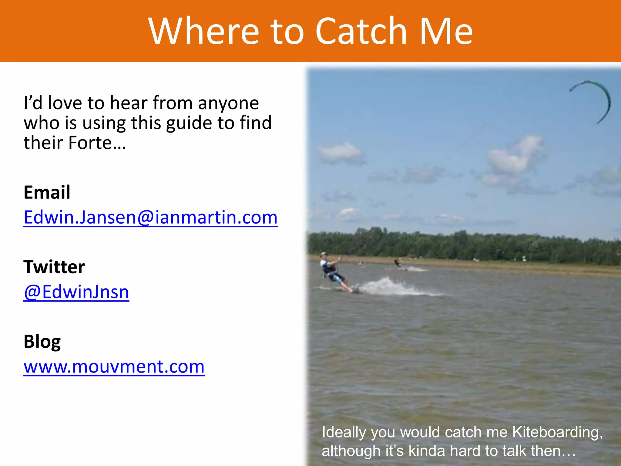 Where to Catch Me
I’d love to hear from anyone
who is using this guide to find
their Forte…

Email
Edwin.Jansen@ianmartin.com

Twitter
@EdwinJnsn

Blog
www.mouvment.com


                                  Ideally you would catch me Kiteboarding,
                                  although it’s kinda hard to talk then…
 