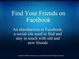 Find Your Friends on Facebook An introduction to Facebook, a social site used to find and stay in touch with old and new friends Created by Bobbi Newman for use at the Missouri River Regional Library 