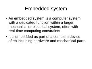 Embedded system
● An embedded system is a computer system
with a dedicated function within a larger
mechanical or electrical system, often with
real-time computing constraints
● It is embedded as part of a complete device
often including hardware and mechanical parts
 