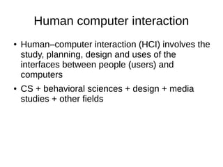 Human computer interaction
● Human–computer interaction (HCI) involves the
study, planning, design and uses of the
interfaces between people (users) and
computers
● CS + behavioral sciences + design + media
studies + other fields
 