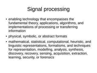 Signal processing
● enabling technology that encompasses the
fundamental theory, applications, algorithms, and
implementations of processing or transferring
information
● physical, symbolic, or abstract formats
● mathematical, statistical, computational, heuristic, and
linguistic representations, formalisms, and techniques
for representation, modelling, analysis, synthesis,
discovery, recovery, sensing, acquisition, extraction,
learning, security, or forensics
 