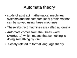 Automata theory
● study of abstract mathematical machines/
systems and the computational problems that
can be solved using these machines
● These abstract machines are called automata
● Automata comes from the Greek word
(Αυτόματα) which means that something is
doing something by itself
● closely related to formal language theory
 