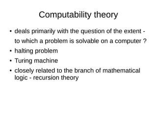 Computability theory
● deals primarily with the question of the extent -
to which a problem is solvable on a computer ?
● halting problem
● Turing machine
● closely related to the branch of mathematical
logic - recursion theory
 