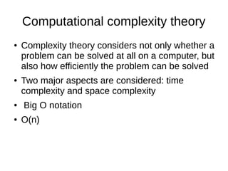 Computational complexity theory
● Complexity theory considers not only whether a
problem can be solved at all on a computer, but
also how efficiently the problem can be solved
● Two major aspects are considered: time
complexity and space complexity
● Big O notation
● O(n)
 