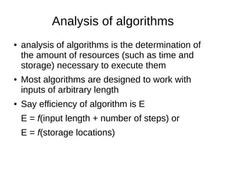 Analysis of algorithms
● analysis of algorithms is the determination of
the amount of resources (such as time and
storage) necessary to execute them
● Most algorithms are designed to work with
inputs of arbitrary length
● Say efficiency of algorithm is E
E = f(input length + number of steps) or
E = f(storage locations)
 
