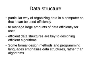 Data structure
● particular way of organizing data in a computer so
that it can be used efficiently
● to manage large amounts of data efficiently for
uses
● efficient data structures are key to designing
efficient algorithms
● Some formal design methods and programming
languages emphasize data structures, rather than
algorithms
 