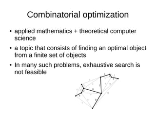 Combinatorial optimization
● applied mathematics + theoretical computer
science
● a topic that consists of finding an optimal object
from a finite set of objects
● In many such problems, exhaustive search is
not feasible
 