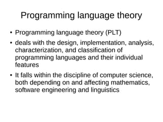 Programming language theory
● Programming language theory (PLT)
● deals with the design, implementation, analysis,
characterization, and classification of
programming languages and their individual
features
● It falls within the discipline of computer science,
both depending on and affecting mathematics,
software engineering and linguistics
 