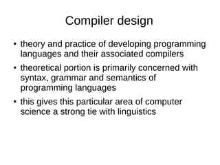 Compiler design
● theory and practice of developing programming
languages and their associated compilers
● theoretical portion is primarily concerned with
syntax, grammar and semantics of
programming languages
● this gives this particular area of computer
science a strong tie with linguistics
 