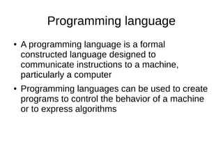 Programming language
● A programming language is a formal
constructed language designed to
communicate instructions to a machine,
particularly a computer
● Programming languages can be used to create
programs to control the behavior of a machine
or to express algorithms
 