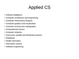 Applied CS
● Artificial intelligence
● Computer architecture and engineering
● Computer Performance Analysis
● Computer graphics and visualization
● Computer security and cryptography
● Computational science
● Computer networks
● Concurrent, parallel and distributed systems
● Databases
● Health informatics
● Information science
● Software engineering
 