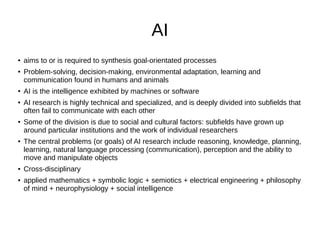 AI
● aims to or is required to synthesis goal-orientated processes
● Problem-solving, decision-making, environmental adaptation, learning and
communication found in humans and animals
● AI is the intelligence exhibited by machines or software
● AI research is highly technical and specialized, and is deeply divided into subfields that
often fail to communicate with each other
● Some of the division is due to social and cultural factors: subfields have grown up
around particular institutions and the work of individual researchers
● The central problems (or goals) of AI research include reasoning, knowledge, planning,
learning, natural language processing (communication), perception and the ability to
move and manipulate objects
● Cross-disciplinary
● applied mathematics + symbolic logic + semiotics + electrical engineering + philosophy
of mind + neurophysiology + social intelligence
 