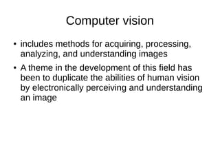 Computer vision
● includes methods for acquiring, processing,
analyzing, and understanding images
● A theme in the development of this field has
been to duplicate the abilities of human vision
by electronically perceiving and understanding
an image
 