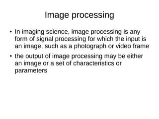 Image processing
● In imaging science, image processing is any
form of signal processing for which the input is
an image, such as a photograph or video frame
● the output of image processing may be either
an image or a set of characteristics or
parameters
 