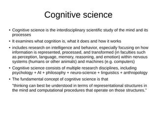 Cognitive science
● Cognitive science is the interdisciplinary scientific study of the mind and its
processes
● It examines what cognition is, what it does and how it works
● includes research on intelligence and behavior, especially focusing on how
information is represented, processed, and transformed (in faculties such
as perception, language, memory, reasoning, and emotion) within nervous
systems (humans or other animals) and machines (e.g. computers)
● Cognitive science consists of multiple research disciplines, including
psychology + AI + philosophy + neuro-science + linguistics + anthropology
● The fundamental concept of cognitive science is that
"thinking can best be understood in terms of representational structures in
the mind and computational procedures that operate on those structures."
 