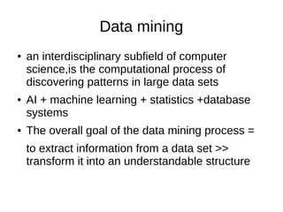Data mining
● an interdisciplinary subfield of computer
science,is the computational process of
discovering patterns in large data sets
● AI + machine learning + statistics +database
systems
● The overall goal of the data mining process =
to extract information from a data set >>
transform it into an understandable structure
 