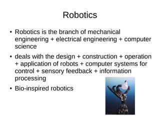 Robotics
● Robotics is the branch of mechanical
engineering + electrical engineering + computer
science
● deals with the design + construction + operation
+ application of robots + computer systems for
control + sensory feedback + information
processing
● Bio-inspired robotics
 