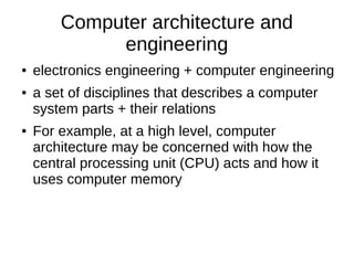 Computer architecture and
engineering
● electronics engineering + computer engineering
● a set of disciplines that describes a computer
system parts + their relations
● For example, at a high level, computer
architecture may be concerned with how the
central processing unit (CPU) acts and how it
uses computer memory
 