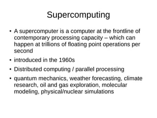 Supercomputing
● A supercomputer is a computer at the frontline of
contemporary processing capacity – which can
happen at trillions of floating point operations per
second
● introduced in the 1960s
● Distributed computing / parallel processing
● quantum mechanics, weather forecasting, climate
research, oil and gas exploration, molecular
modeling, physical/nuclear simulations
 