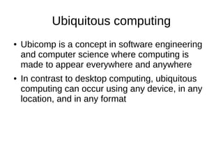 Ubiquitous computing
● Ubicomp is a concept in software engineering
and computer science where computing is
made to appear everywhere and anywhere
● In contrast to desktop computing, ubiquitous
computing can occur using any device, in any
location, and in any format
 