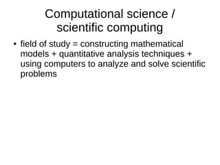 Computational science /
scientific computing
● field of study = constructing mathematical
models + quantitative analysis techniques +
using computers to analyze and solve scientific
problems
 