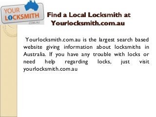 Find a Local Locksmith at
          Yourlocksmith.com.au

 Yourlocksmith.com.au is the largest search based
website giving information about locksmiths in
Australia. If you have any trouble with locks or
need     help    regarding   locks,    just   visit
yourlocksmith.com.au
 