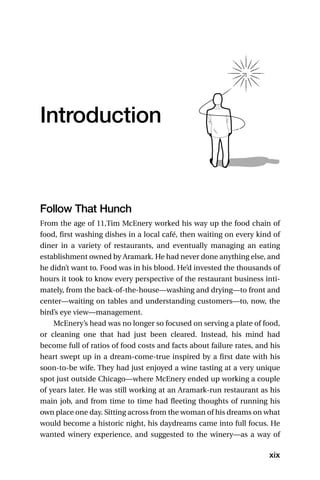 Introduction



Follow That Hunch
From the age of 11,Tim McEnery worked his way up the food chain of
food, first washing dishes in a local café, then waiting on every kind of
diner in a variety of restaurants, and eventually managing an eating
establishment owned by Aramark. He had never done anything else, and
he didn’t want to. Food was in his blood. He’d invested the thousands of
hours it took to know every perspective of the restaurant business inti-
mately, from the back-of-the-house—washing and drying—to front and
center—waiting on tables and understanding customers—to, now, the
bird’s eye view—management.
    McEnery’s head was no longer so focused on serving a plate of food,
or cleaning one that had just been cleared. Instead, his mind had
become full of ratios of food costs and facts about failure rates, and his
heart swept up in a dream-come-true inspired by a first date with his
soon-to-be wife. They had just enjoyed a wine tasting at a very unique
spot just outside Chicago—where McEnery ended up working a couple
of years later. He was still working at an Aramark-run restaurant as his
main job, and from time to time had fleeting thoughts of running his
own place one day. Sitting across from the woman of his dreams on what
would become a historic night, his daydreams came into full focus. He
wanted winery experience, and suggested to the winery—as a way of

                                                                      xix
 