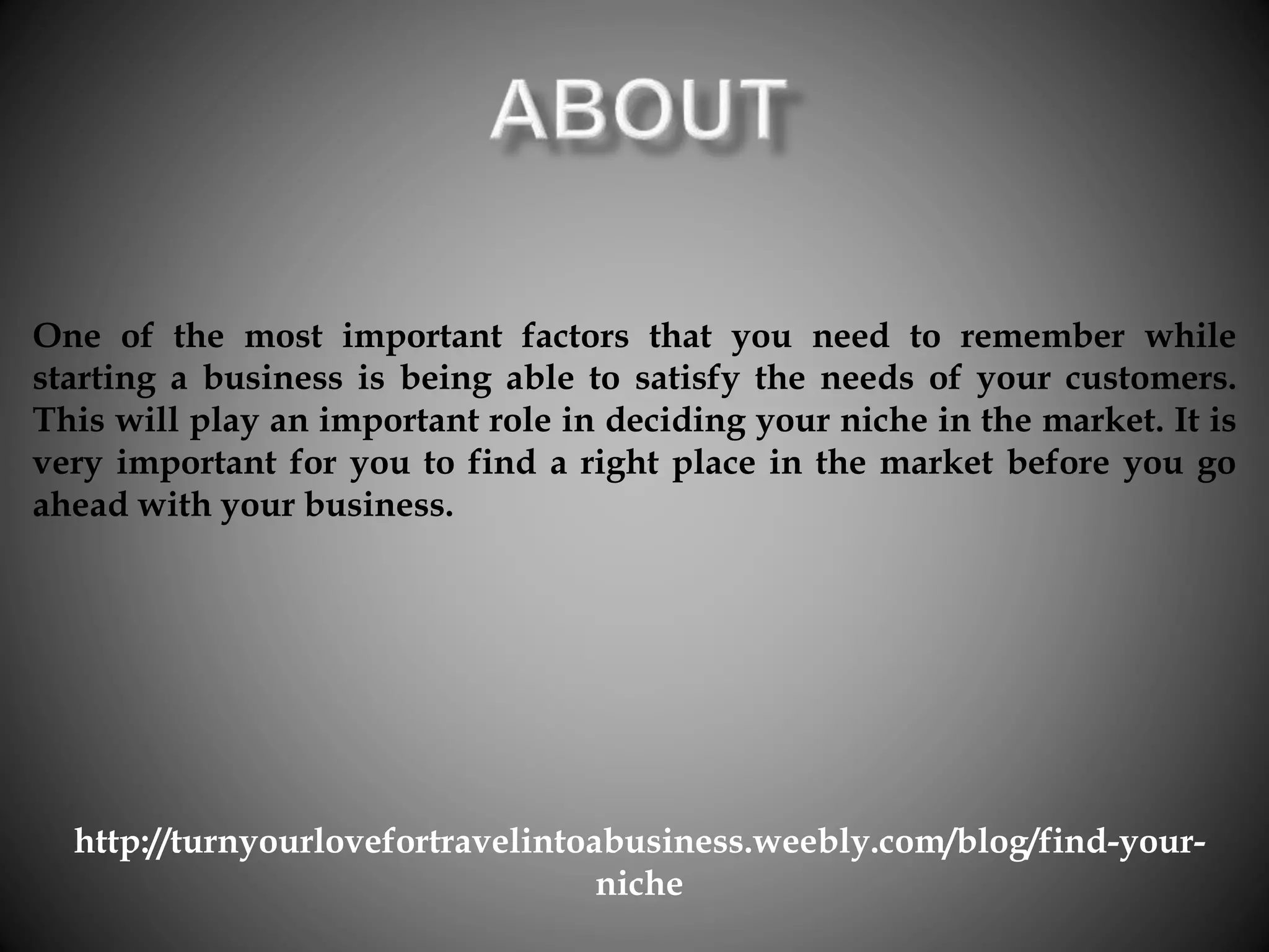 One of the most important factors that you need to remember while
starting a business is being able to satisfy the needs of your customers.
This will play an important role in deciding your niche in the market. It is
very important for you to find a right place in the market before you go
ahead with your business.
http://turnyourlovefortravelintoabusiness.weebly.com/blog/find-your-
niche