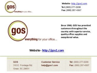 Tel: (800) 277-0208
Fax: (888) 287-4367
Website- http://gos1.com
Website- http://gos1.com
Since 1968, GOS has provided
customers throughout the
country with superior service,
quality office supplies and
exceptional value.
 