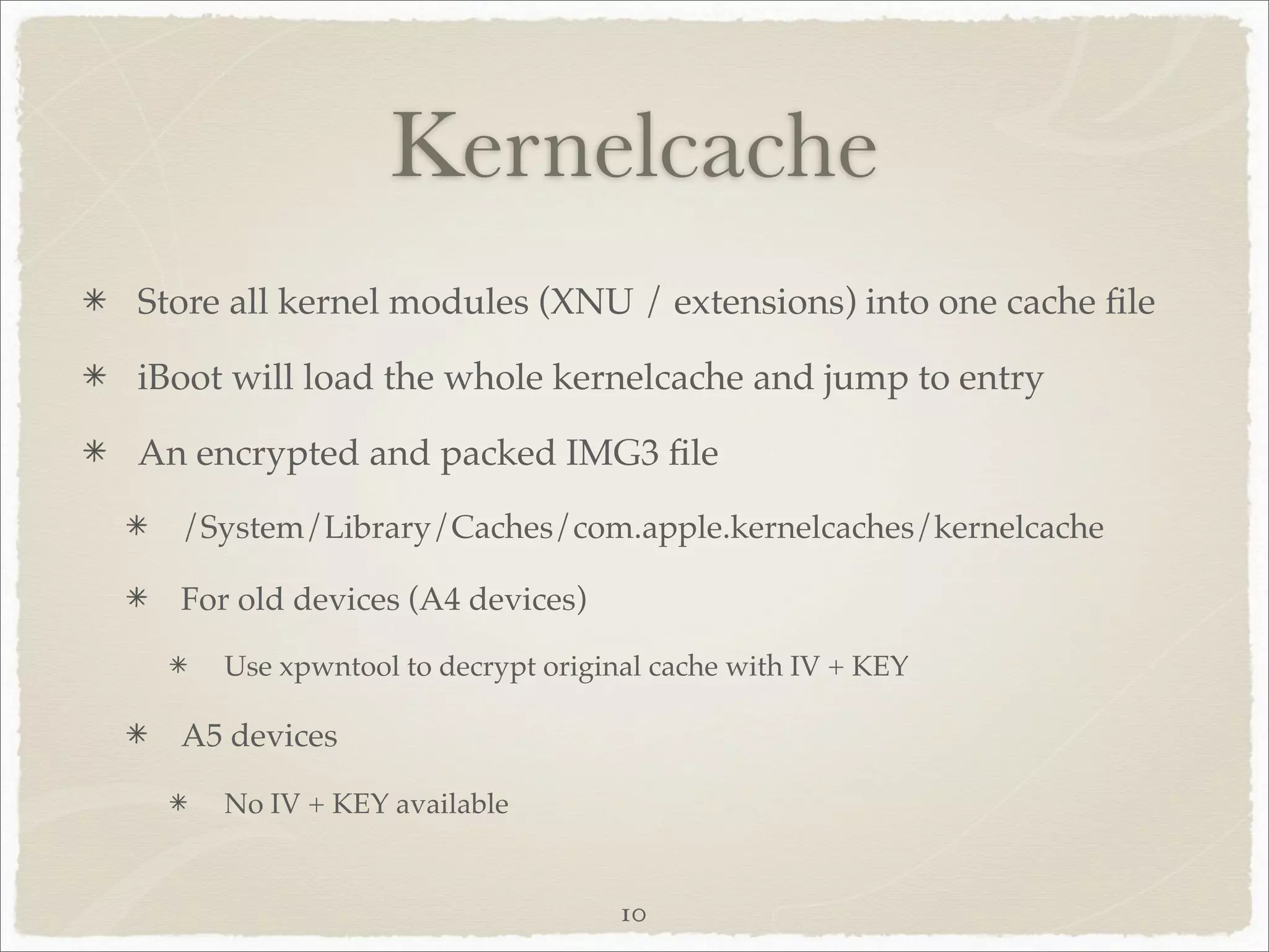 Kernelcache
Store all kernel modules (XNU / extensions) into one cache ﬁle

iBoot will load the whole kernelcache and jump to entry

An encrypted and packed IMG3 ﬁle
  /System/Library/Caches/com.apple.kernelcaches/kernelcache

  For old devices (A4 devices)

     Use xpwntool to decrypt original cache with IV + KEY

  A5 devices

     No IV + KEY available


                                   10
 