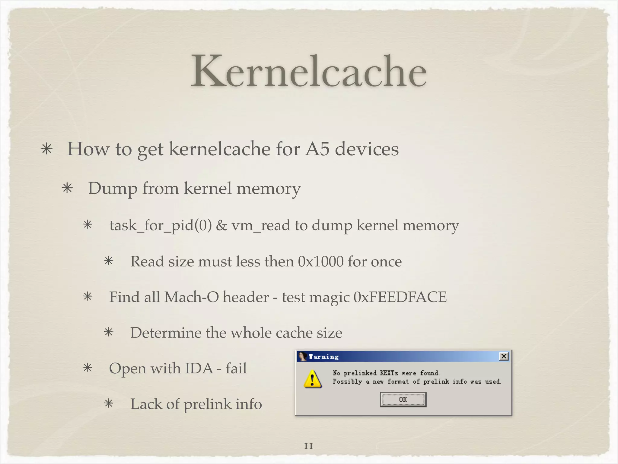 Kernelcache
How to get kernelcache for A5 devices
  Dump from kernel memory

    task_for_pid(0) & vm_read to dump kernel memory

       Read size must less then 0x1000 for once

    Find all Mach-O header - test magic 0xFEEDFACE

       Determine the whole cache size

    Open with IDA - fail

       Lack of prelink info

                                11
 