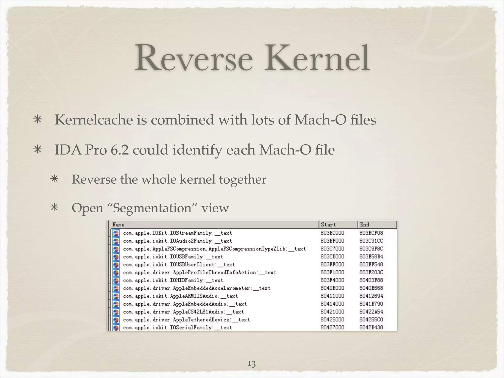 Reverse Kernel
Kernelcache is combined with lots of Mach-O ﬁles

IDA Pro 6.2 could identify each Mach-O ﬁle
  Reverse the whole kernel together

  Open “Segmentation” view




                               13
 