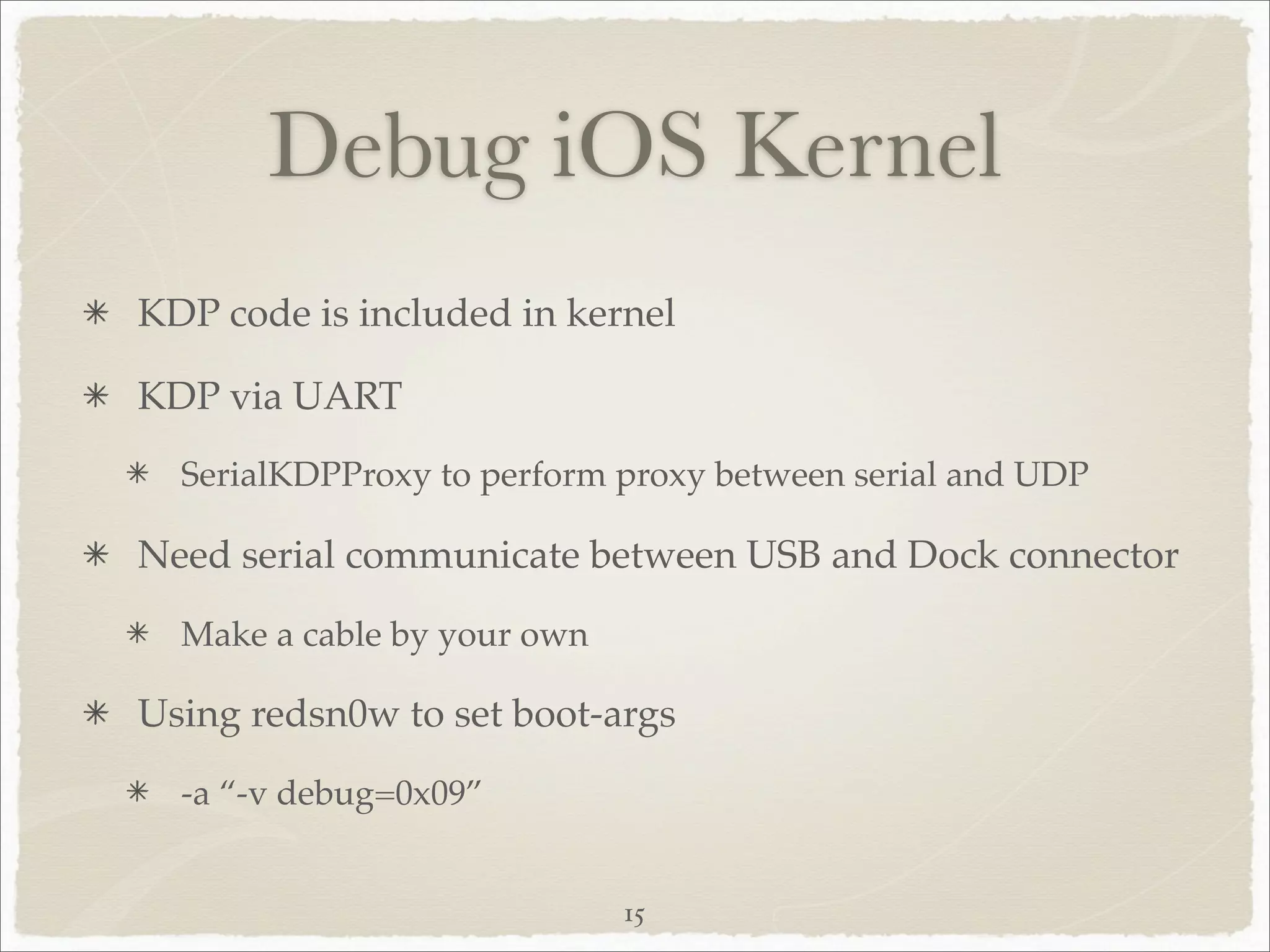 Debug iOS Kernel
KDP code is included in kernel

KDP via UART
  SerialKDPProxy to perform proxy between serial and UDP

Need serial communicate between USB and Dock connector
  Make a cable by your own

Using redsn0w to set boot-args
  -a “-v debug=0x09”


                             15
 