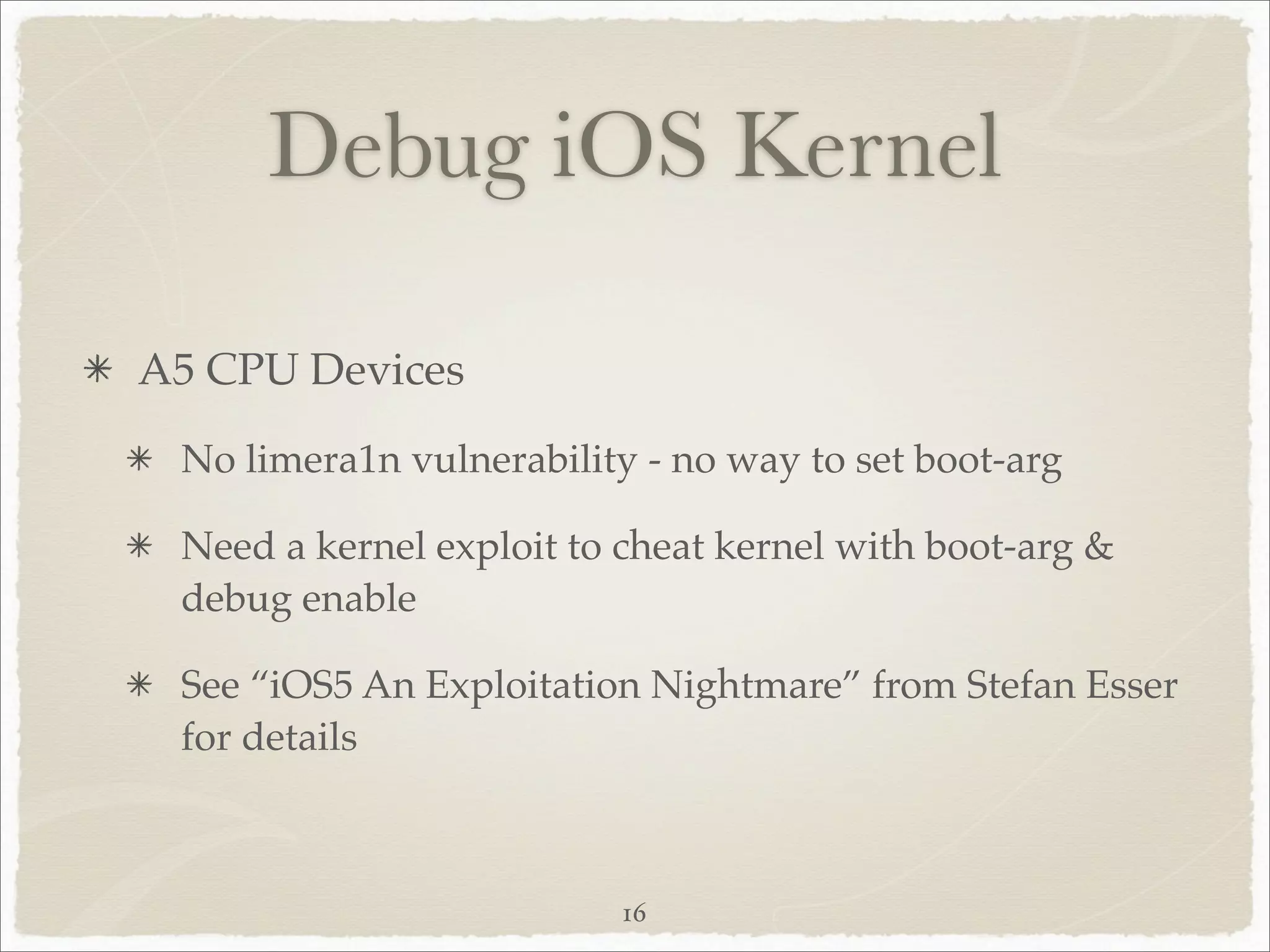 Debug iOS Kernel

A5 CPU Devices
 No limera1n vulnerability - no way to set boot-arg

 Need a kernel exploit to cheat kernel with boot-arg &
 debug enable

 See “iOS5 An Exploitation Nightmare” from Stefan Esser
 for details



                          16
 
