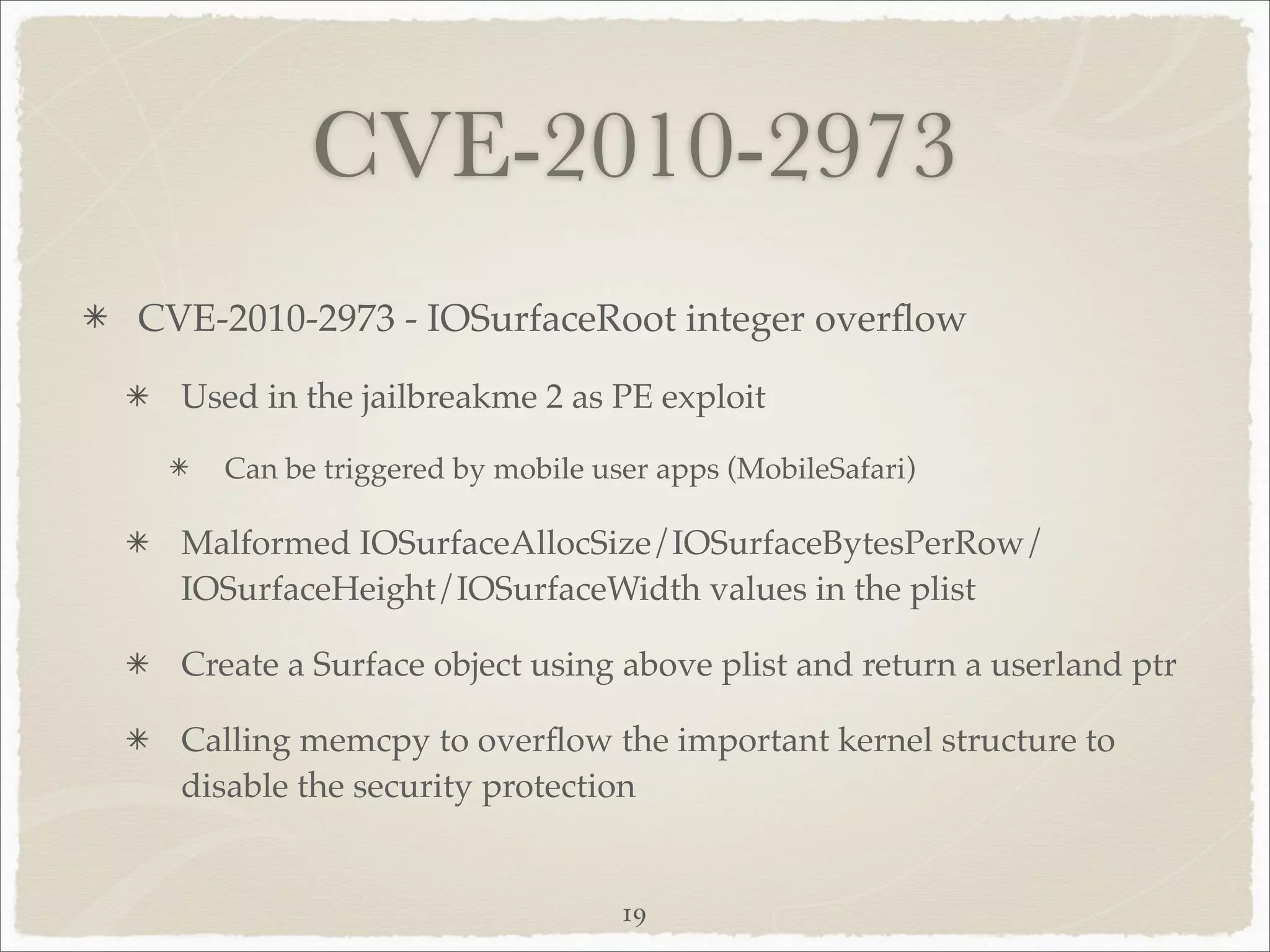 CVE-2010-2973
CVE-2010-2973 - IOSurfaceRoot integer overﬂow

  Used in the jailbreakme 2 as PE exploit

    Can be triggered by mobile user apps (MobileSafari)

  Malformed IOSurfaceAllocSize/IOSurfaceBytesPerRow/
  IOSurfaceHeight/IOSurfaceWidth values in the plist

  Create a Surface object using above plist and return a userland ptr

  Calling memcpy to overﬂow the important kernel structure to
  disable the security protection


                                 19
 