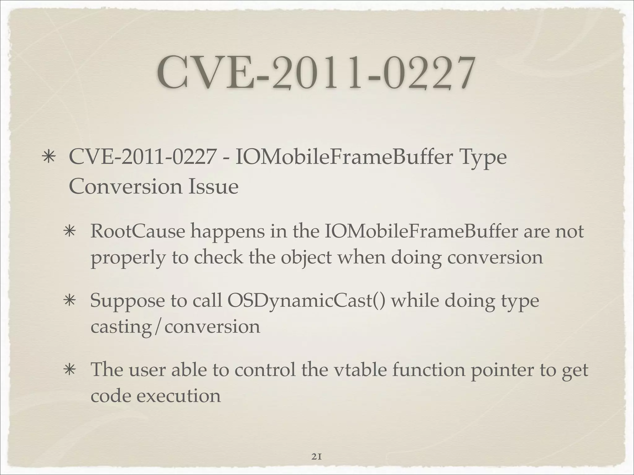 CVE-2011-0227
CVE-2011-0227 - IOMobileFrameBuffer Type
Conversion Issue
 RootCause happens in the IOMobileFrameBuffer are not
 properly to check the object when doing conversion

 Suppose to call OSDynamicCast() while doing type
 casting/conversion

 The user able to control the vtable function pointer to get
 code execution

                           21
 