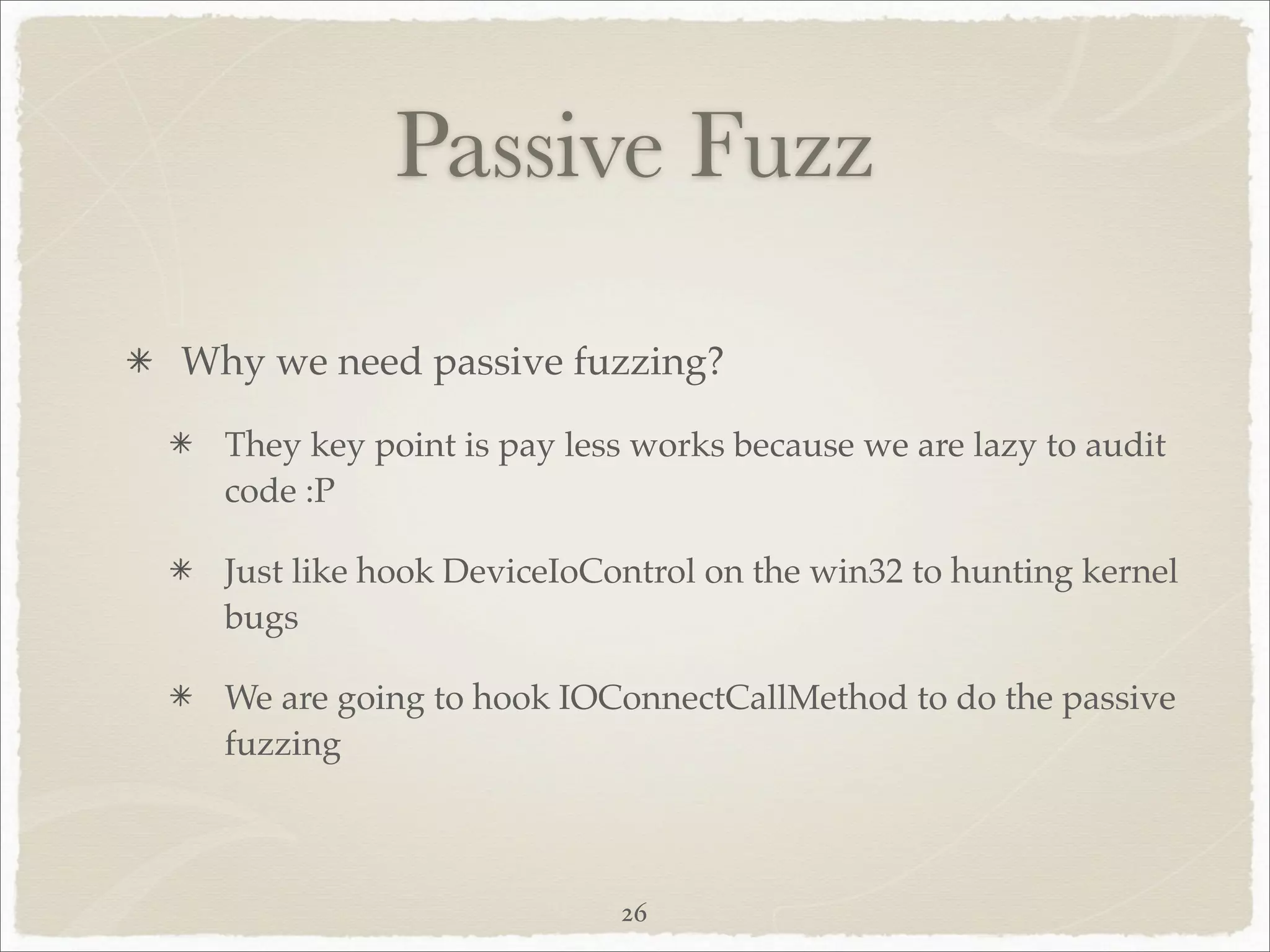 Passive Fuzz

Why we need passive fuzzing?

  They key point is pay less works because we are lazy to audit
  code :P

  Just like hook DeviceIoControl on the win32 to hunting kernel
  bugs

  We are going to hook IOConnectCallMethod to do the passive
  fuzzing



                           26
 