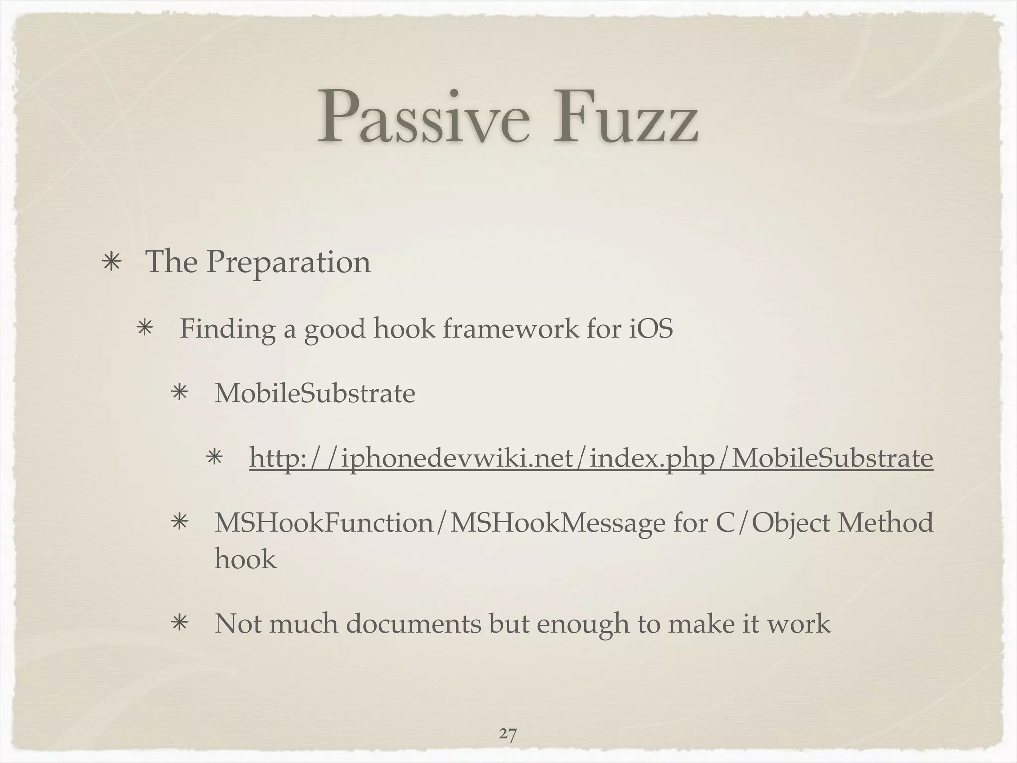 Passive Fuzz
The Preparation

  Finding a good hook framework for iOS

    MobileSubstrate

       http://iphonedevwiki.net/index.php/MobileSubstrate

    MSHookFunction/MSHookMessage for C/Object Method
    hook

    Not much documents but enough to make it work


                         27
 