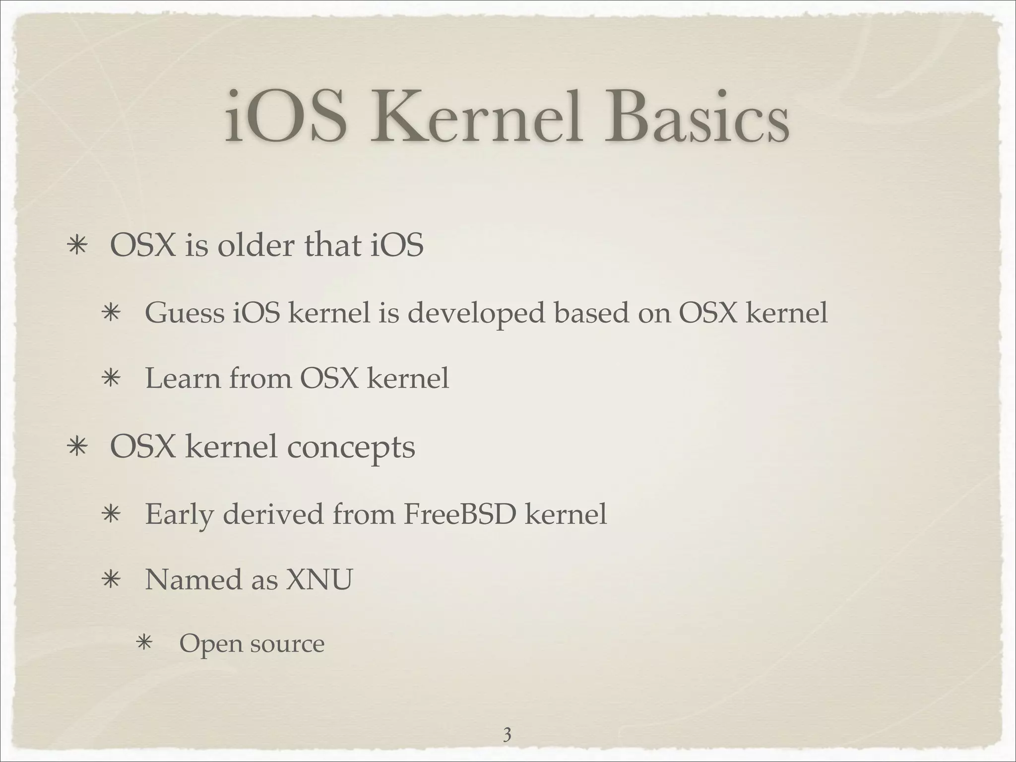 iOS Kernel Basics
OSX is older that iOS
  Guess iOS kernel is developed based on OSX kernel

  Learn from OSX kernel

OSX kernel concepts
  Early derived from FreeBSD kernel

  Named as XNU

    Open source


                           3
 