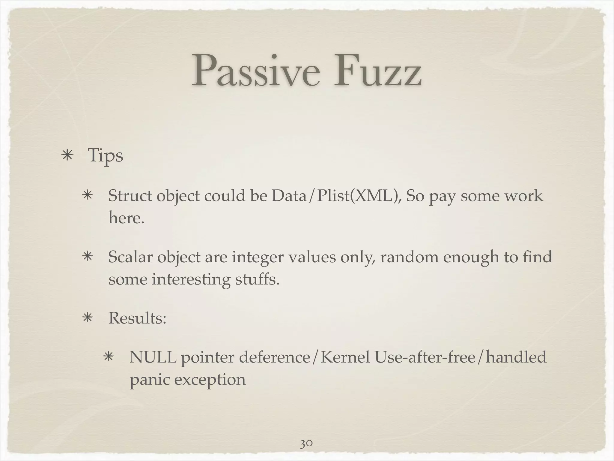 Passive Fuzz
Tips

  Struct object could be Data/Plist(XML), So pay some work
  here.

  Scalar object are integer values only, random enough to ﬁnd
  some interesting stuffs.

  Results:

       NULL pointer deference/Kernel Use-after-free/handled
       panic exception


                            30
 