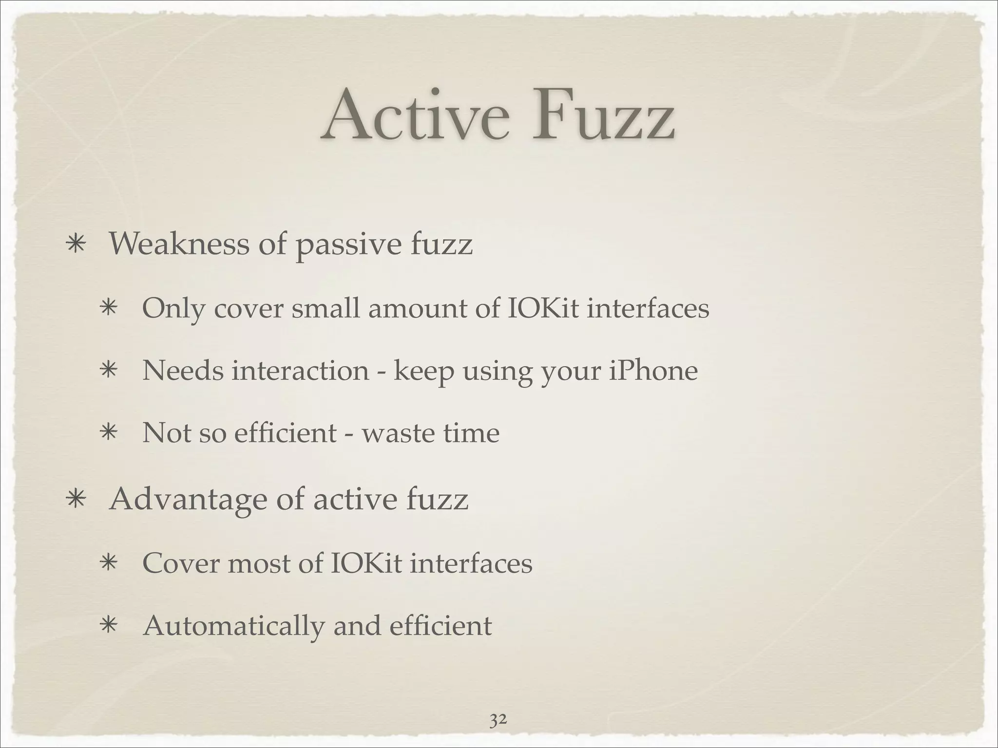 Active Fuzz
Weakness of passive fuzz
  Only cover small amount of IOKit interfaces

  Needs interaction - keep using your iPhone

  Not so efﬁcient - waste time

Advantage of active fuzz
  Cover most of IOKit interfaces

  Automatically and efﬁcient


                             32
 