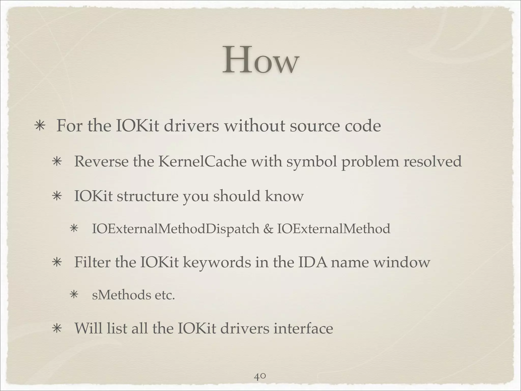 How
For the IOKit drivers without source code
  Reverse the KernelCache with symbol problem resolved

  IOKit structure you should know

    IOExternalMethodDispatch & IOExternalMethod

  Filter the IOKit keywords in the IDA name window

    sMethods etc.

  Will list all the IOKit drivers interface

                              40
 