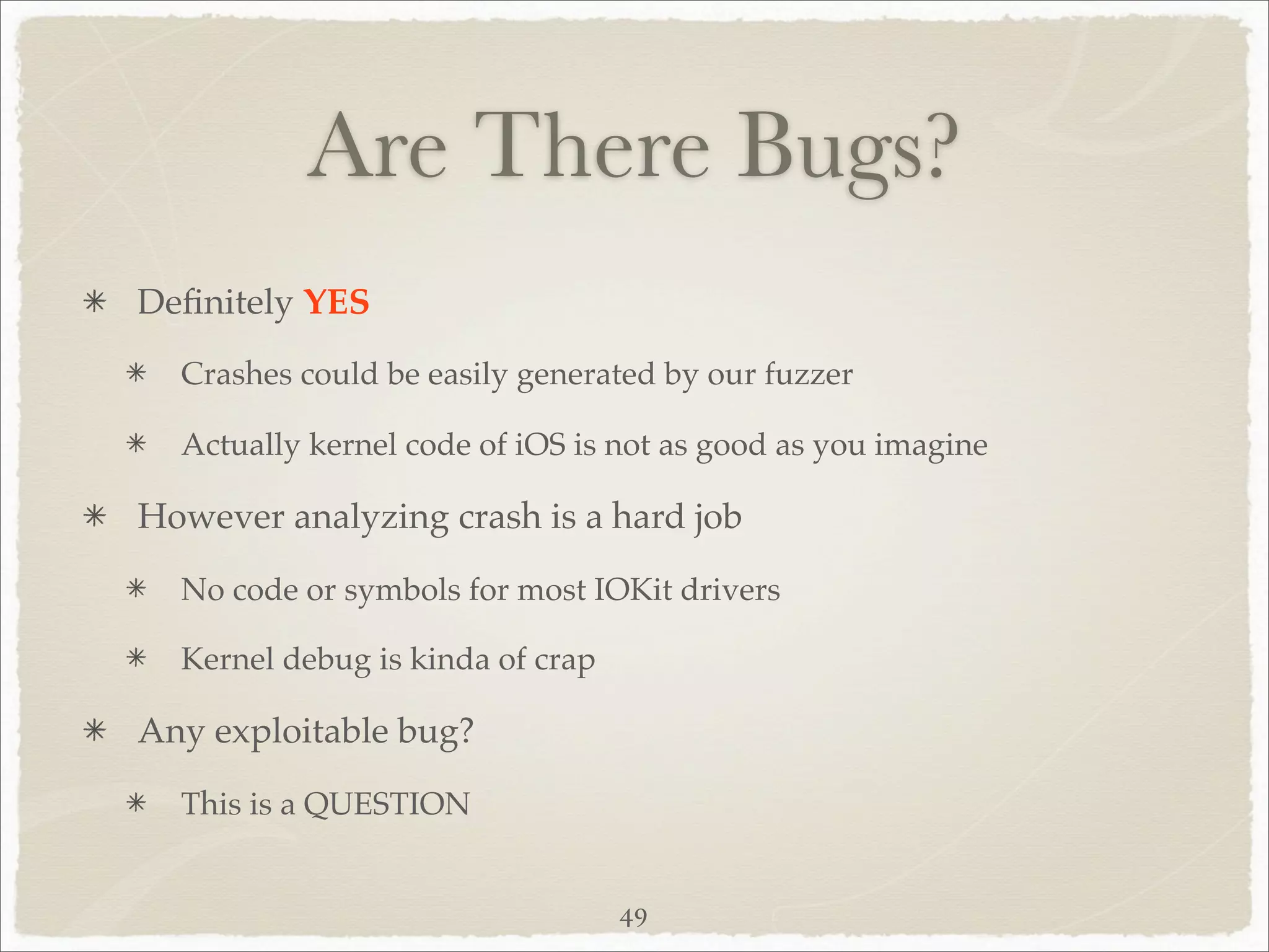 Are There Bugs?
Deﬁnitely YES
  Crashes could be easily generated by our fuzzer

  Actually kernel code of iOS is not as good as you imagine

However analyzing crash is a hard job

  No code or symbols for most IOKit drivers

  Kernel debug is kinda of crap

Any exploitable bug?

  This is a QUESTION


                                  49
 