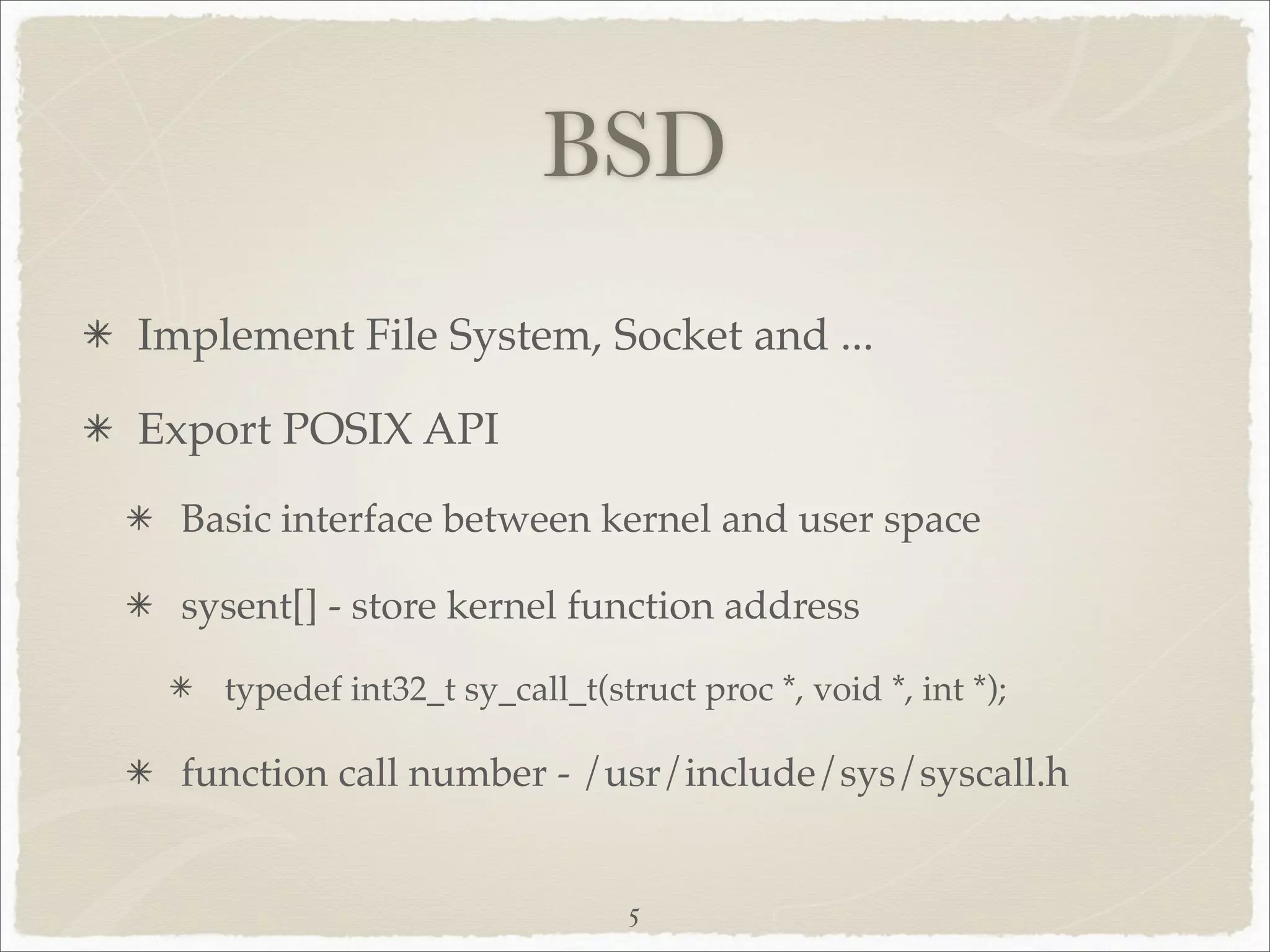 BSD
Implement File System, Socket and ...

Export POSIX API
  Basic interface between kernel and user space

  sysent[] - store kernel function address

    typedef int32_t sy_call_t(struct proc *, void *, int *);

  function call number - /usr/include/sys/syscall.h


                                5
 