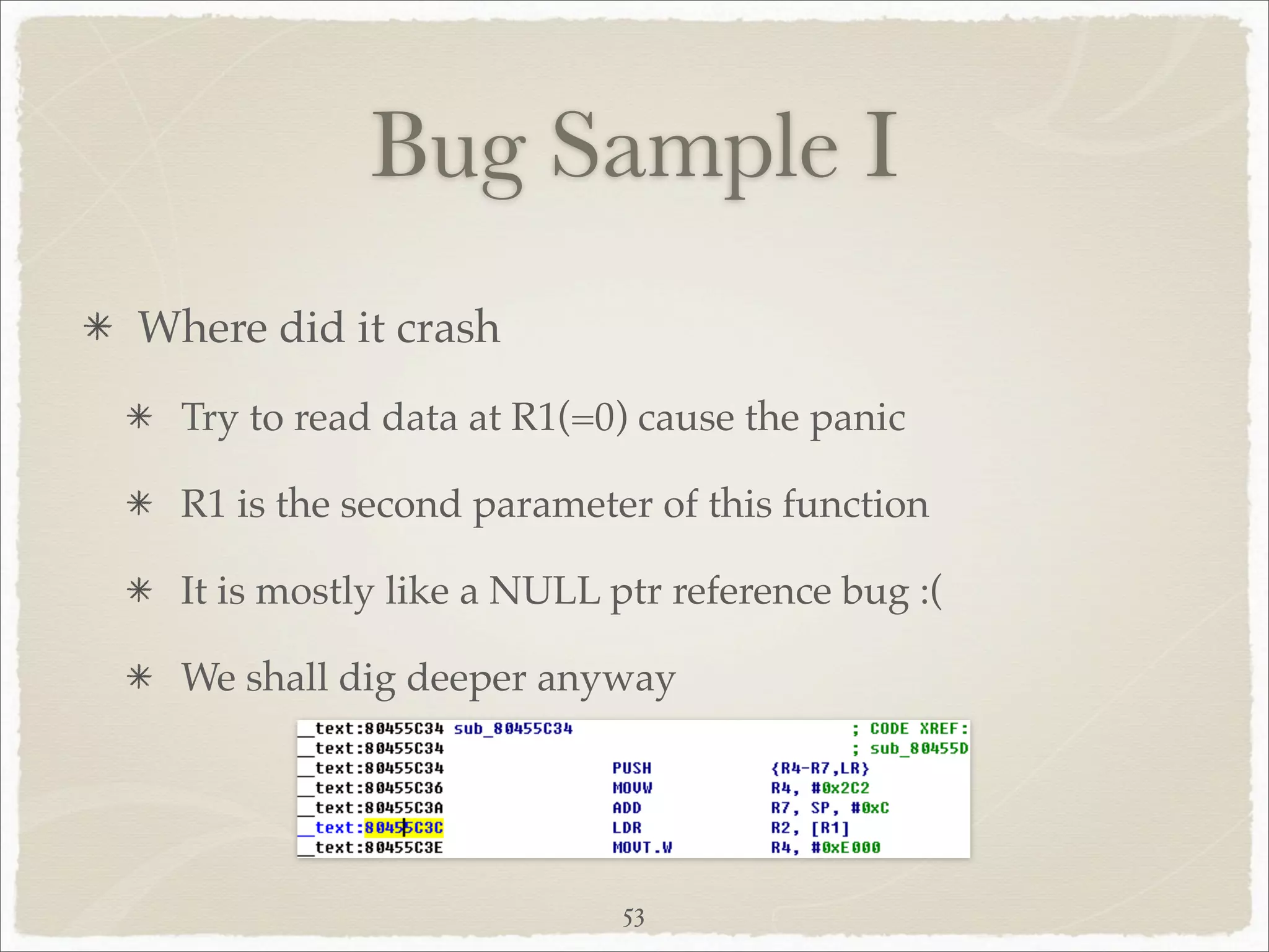 Bug Sample I
Where did it crash
  Try to read data at R1(=0) cause the panic

  R1 is the second parameter of this function

  It is mostly like a NULL ptr reference bug :(

  We shall dig deeper anyway




                            53
 